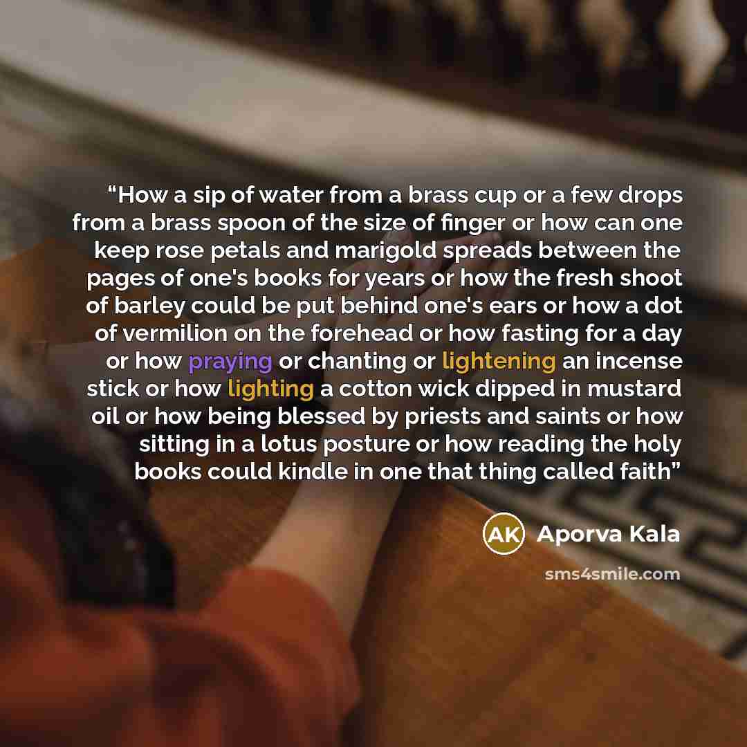 “How a sip of water from a brass cup or a few drops from a brass spoon of the size of finger or how can one keep rose petals and marigold spreads between the pages of one's books for years or how the fresh shoot of barley could be put behind one's ears or how a dot of vermilion on the forehead or…” quote by Aporva Kala