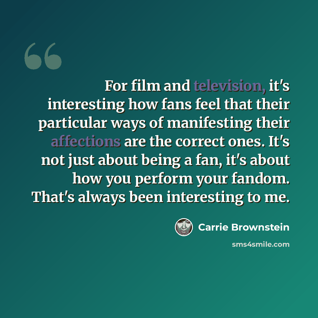 “For film and television, it's interesting how fans feel that their particular ways of manifesting their affections are the correct ones. It's not just about being a fan, it's about how you perform your fandom. That's always been interesting to me.” quote by Carrie Brownstein