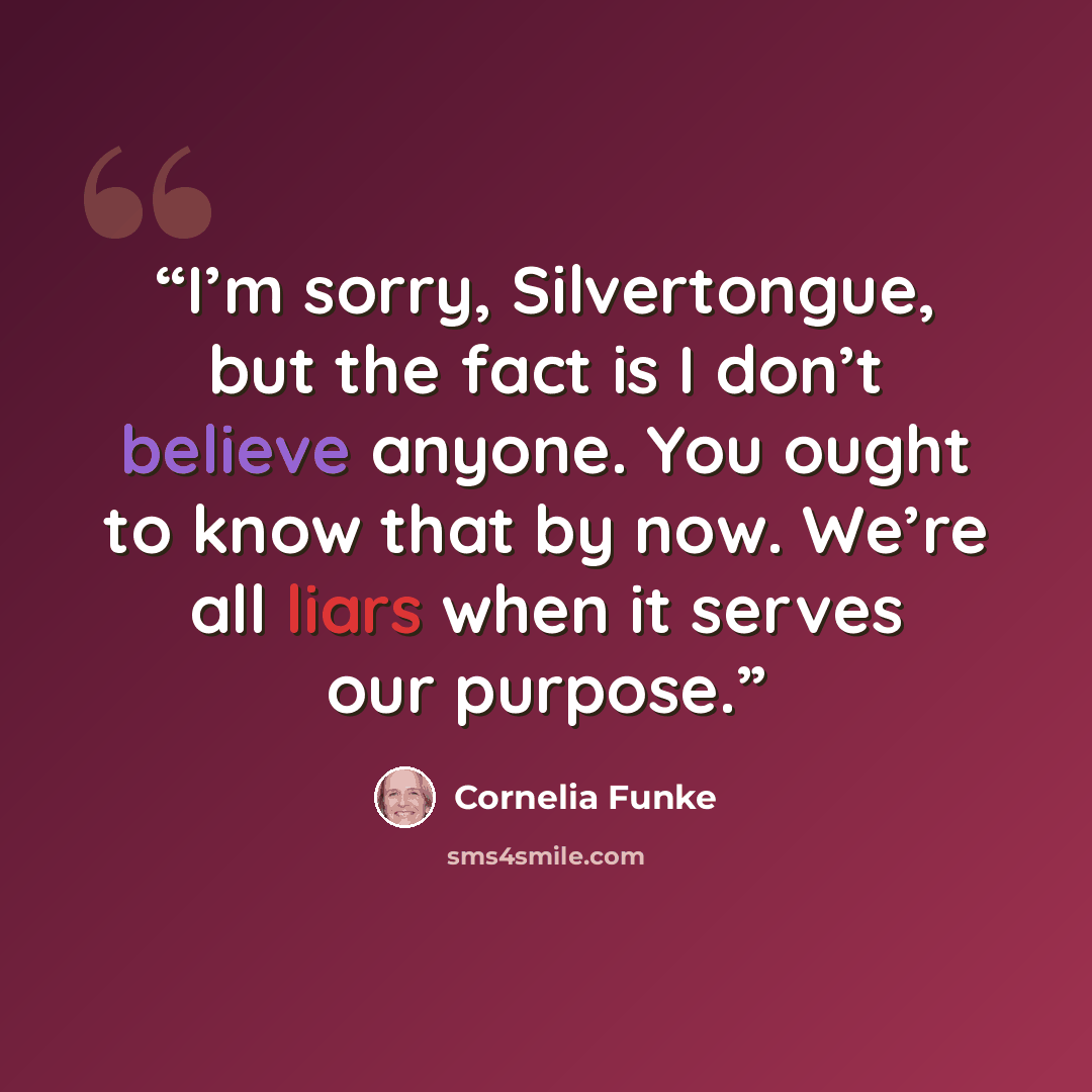 “I’m sorry, Silvertongue, but the fact is I don’t believe anyone. You ought to know that by now. We’re all liars when it serves our purpose.” quote by Cornelia Funke