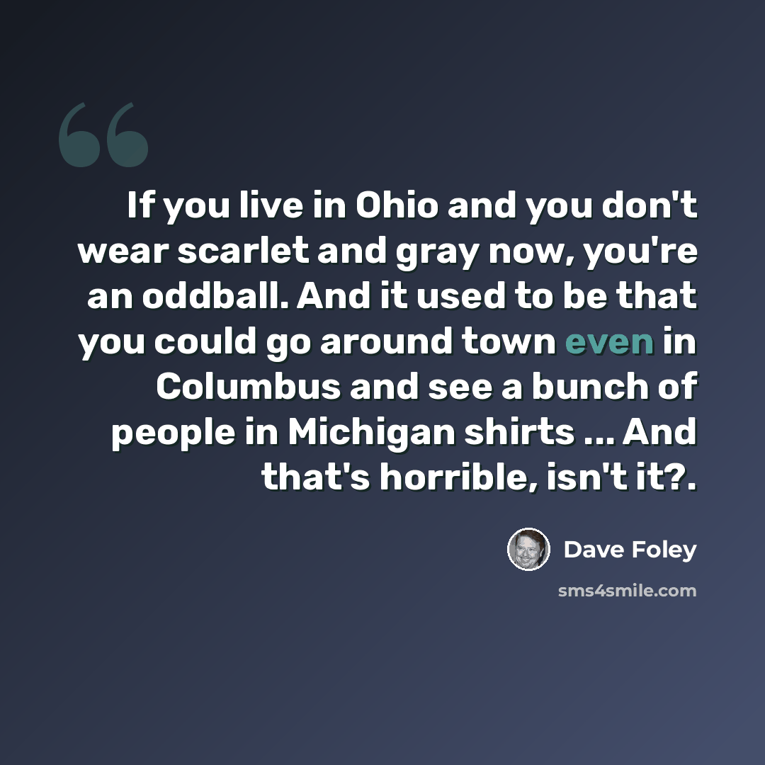 “If you live in Ohio and you don't wear scarlet and gray now, you're an oddball. And it used to be that you could go around town even in Columbus and see a bunch of people in Michigan shirts ... And that's horrible, isn't it?.” quote by Dave Foley