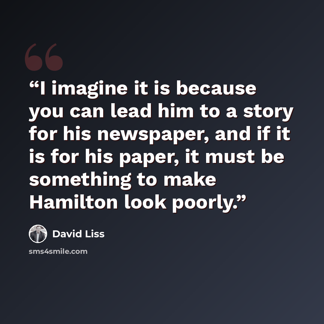 “I imagine it is because you can lead him to a story for his newspaper, and if it is for his paper, it must be something to make Hamilton look poorly.” quote by David Liss