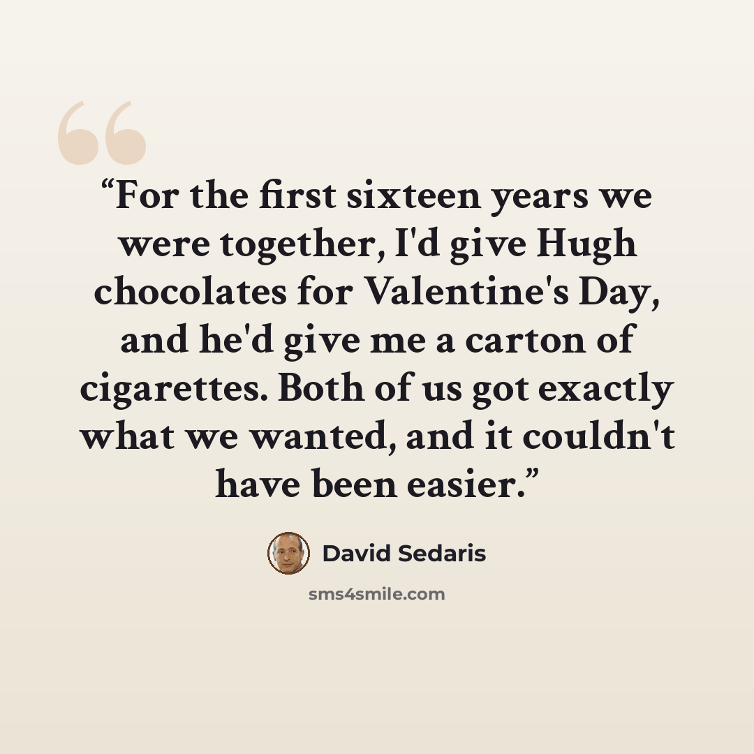 “For the first sixteen years we were together, I'd give Hugh chocolates for Valentine's Day, and he'd give me a carton of cigarettes. Both of us got exactly what we wanted, and it couldn't have been easier.” quote by David Sedaris