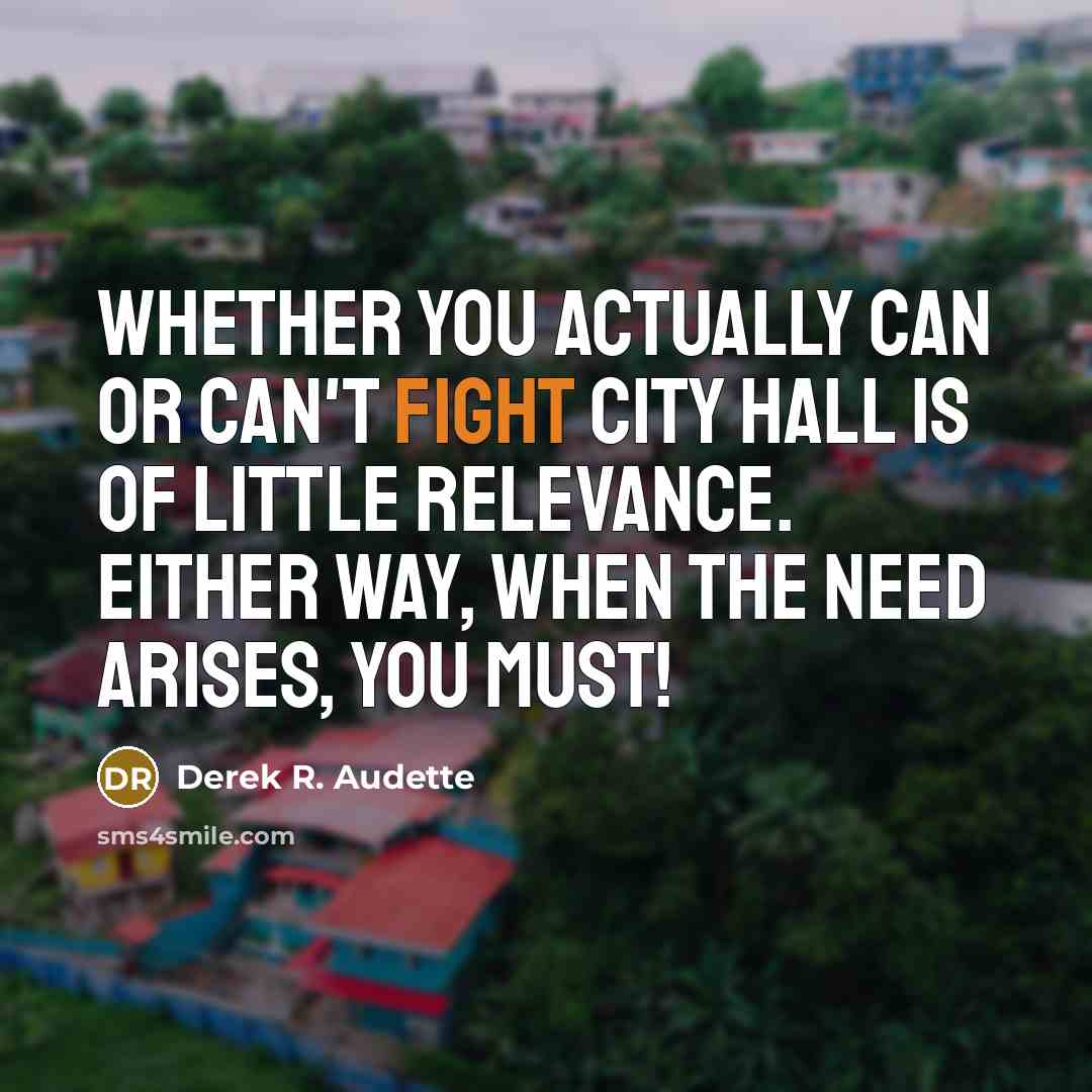 “Whether you actually can or can't fight city hall is of little relevance. Either way, when the need arises, you must!” quote by Derek R. Audette