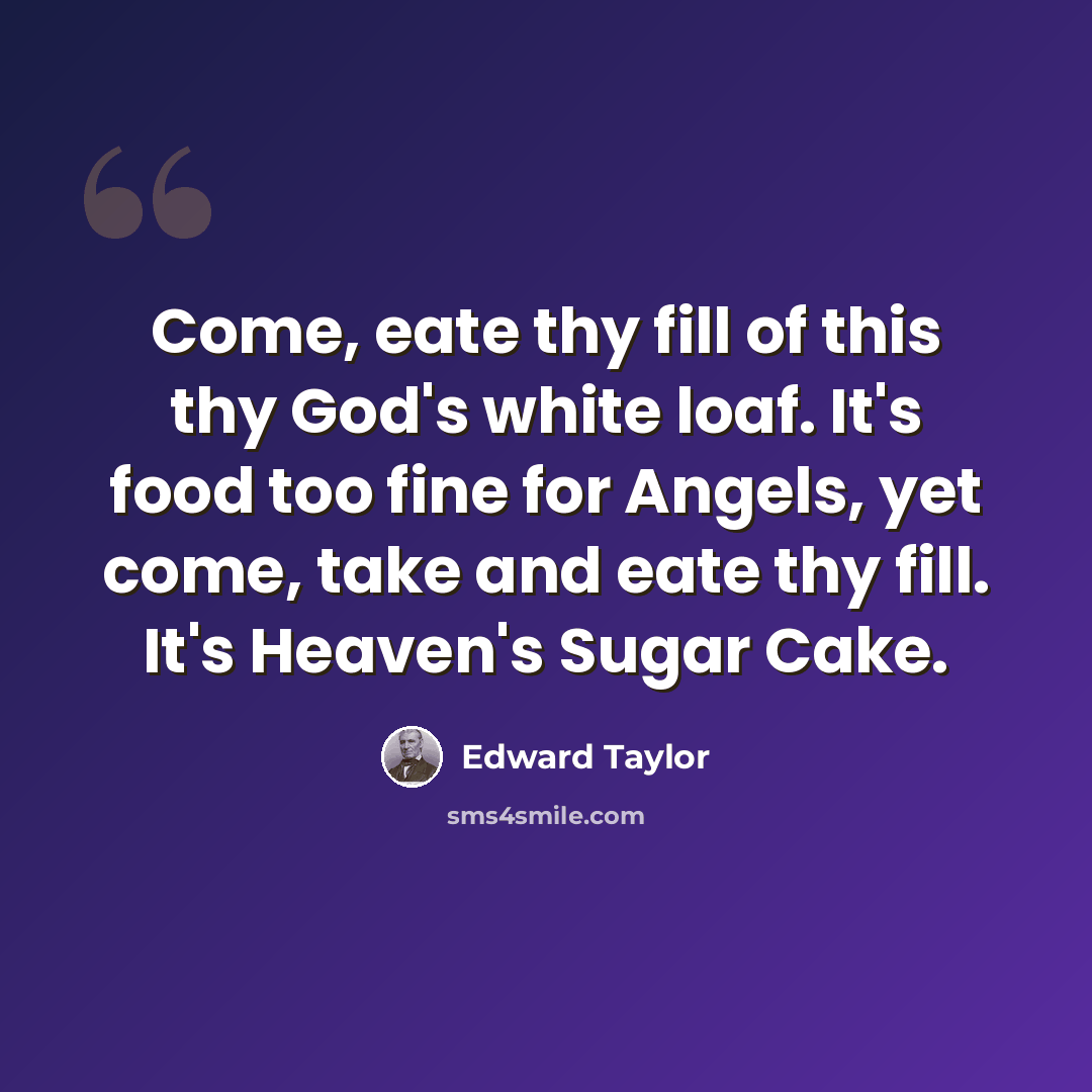 “Come, eate thy fill of this thy God's white loaf. It's food too fine for Angels, yet come, take and eate thy fill. It's Heaven's Sugar Cake.” quote by Edward Taylor