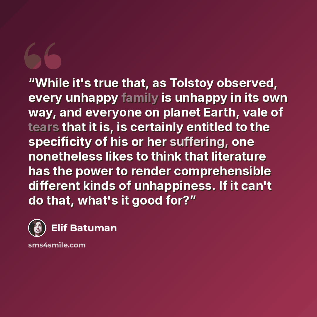 “While it's true that, as Tolstoy observed, every unhappy family is unhappy in its own way, and everyone on planet Earth, vale of tears that it is, is certainly entitled to the specificity of his or her suffering, one nonetheless likes to think that literature has the power to render comprehensible…” quote by Elif Batuman