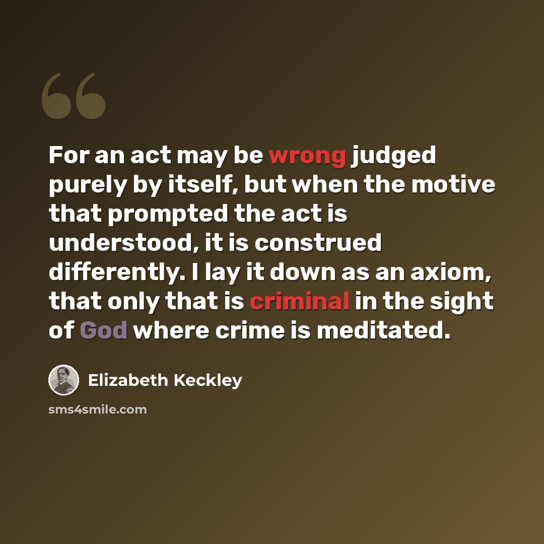 “For an act may be wrong judged purely by itself, but when the motive that prompted the act is understood, it is construed differently. I lay it down as an axiom, that only that is criminal in the sight of God where crime is meditated.” quote by Elizabeth Keckley
