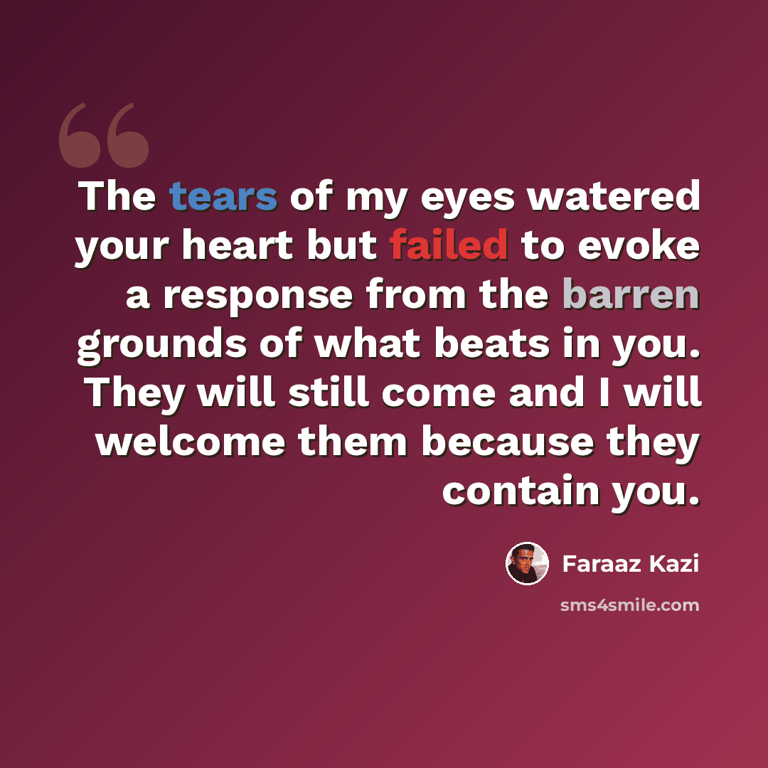 “The tears of my eyes watered your heart but failed to evoke a response from the barren grounds of what beats in you. They will still come and I will welcome them because they contain you.” quote by Faraaz Kazi