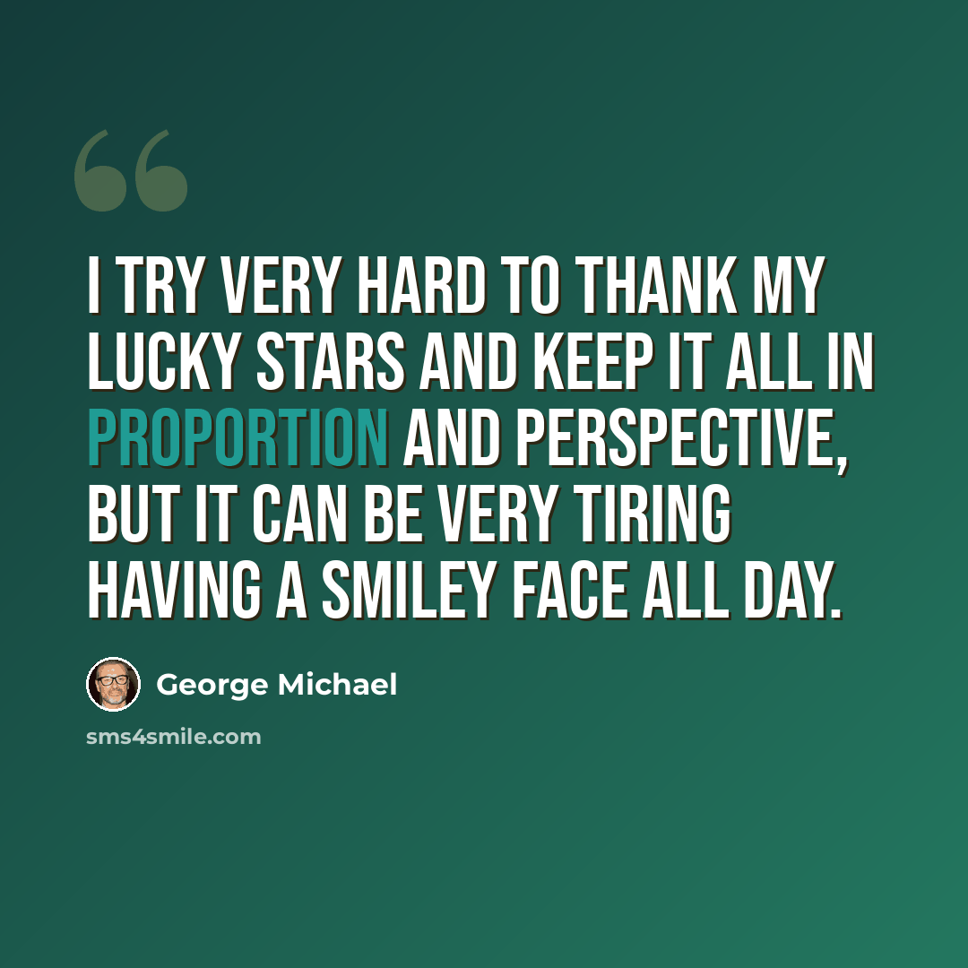“I try very hard to thank my lucky stars and keep it all in proportion and perspective, but it can be very tiring having a smiley face all day.” quote by George Michael