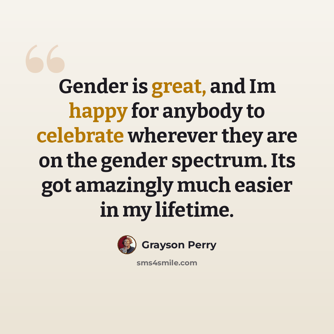 “Gender is great, and Im happy for anybody to celebrate wherever they are on the gender spectrum. Its got amazingly much easier in my lifetime.” quote by Grayson Perry