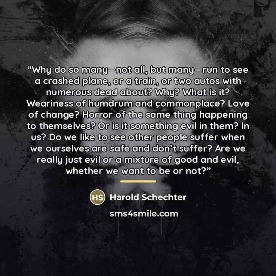 “Why do so many—not all, but many—run to see a crashed plane, or a train, or two autos with numerous dead about? Why? What is it? Weariness of humdrum and commonplace? Love of change? Horror of the same thing happening to themselves? Or is it something evil in them? In us? Do we like to see other…” quote by Harold Schechter