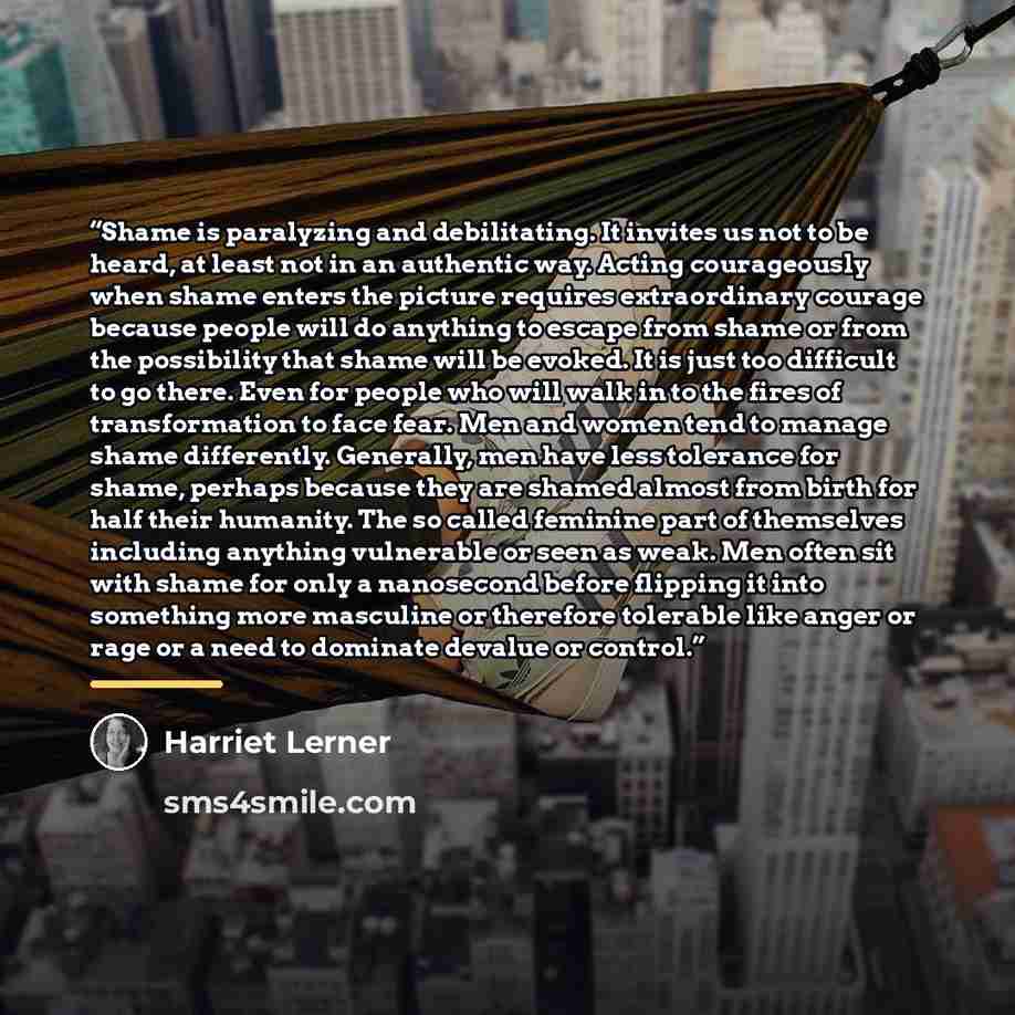 “Shame is paralyzing and debilitating. It invites us not to be heard, at least not in an authentic way. Acting courageously when shame enters the picture requires extraordinary courage because people will do anything to escape from shame or from the possibility that shame will be evoked. It is just…” quote by Harriet Lerner