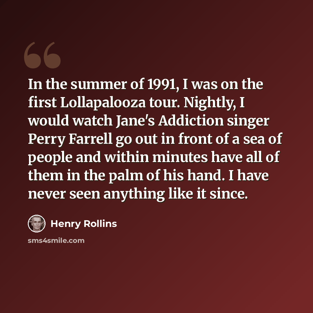 “In the summer of 1991, I was on the first Lollapalooza tour. Nightly, I would watch Jane's Addiction singer Perry Farrell go out in front of a sea of people and within minutes have all of them in the palm of his hand. I have never seen anything like it since.” quote by Henry Rollins