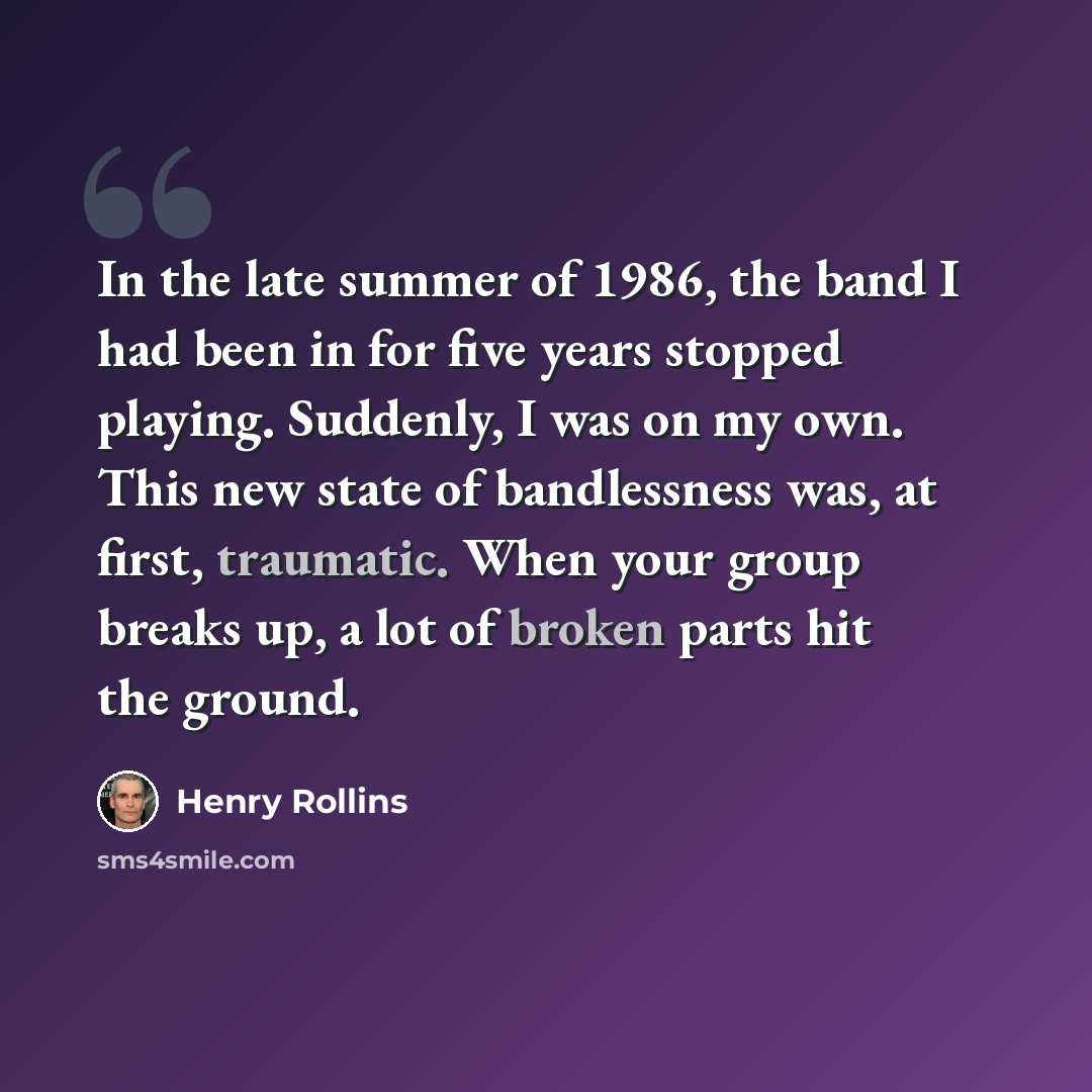 “In the late summer of 1986, the band I had been in for five years stopped playing. Suddenly, I was on my own. This new state of bandlessness was, at first, traumatic. When your group breaks up, a lot of broken parts hit the ground.” quote by Henry Rollins