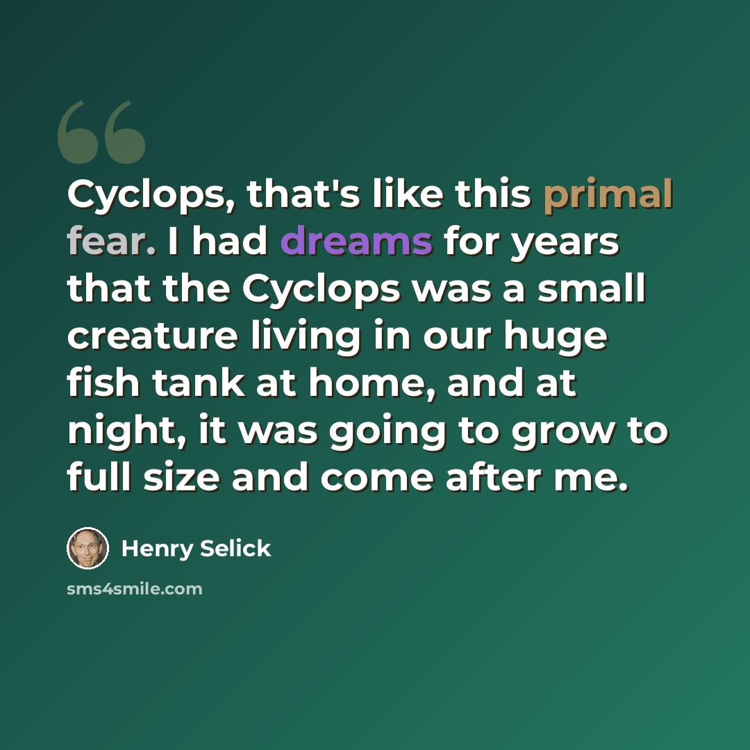 “Cyclops, that's like this primal fear. I had dreams for years that the Cyclops was a small creature living in our huge fish tank at home, and at night, it was going to grow to full size and come after me.” quote by Henry Selick