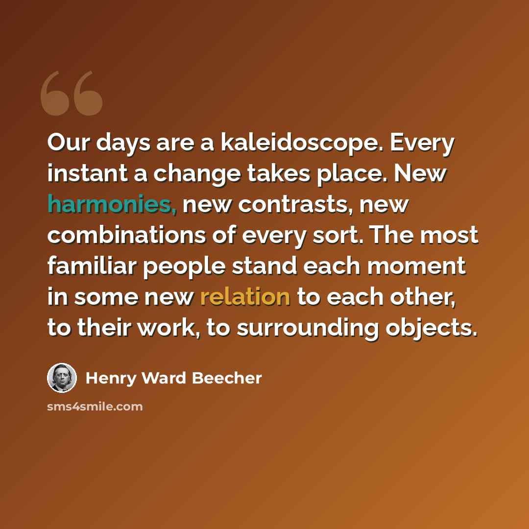 “Our days are a kaleidoscope. Every instant a change takes place. New harmonies, new contrasts, new combinations of every sort. The most familiar people stand each moment in some new relation to each other, to their work, to surrounding objects.” quote by Henry Ward Beecher