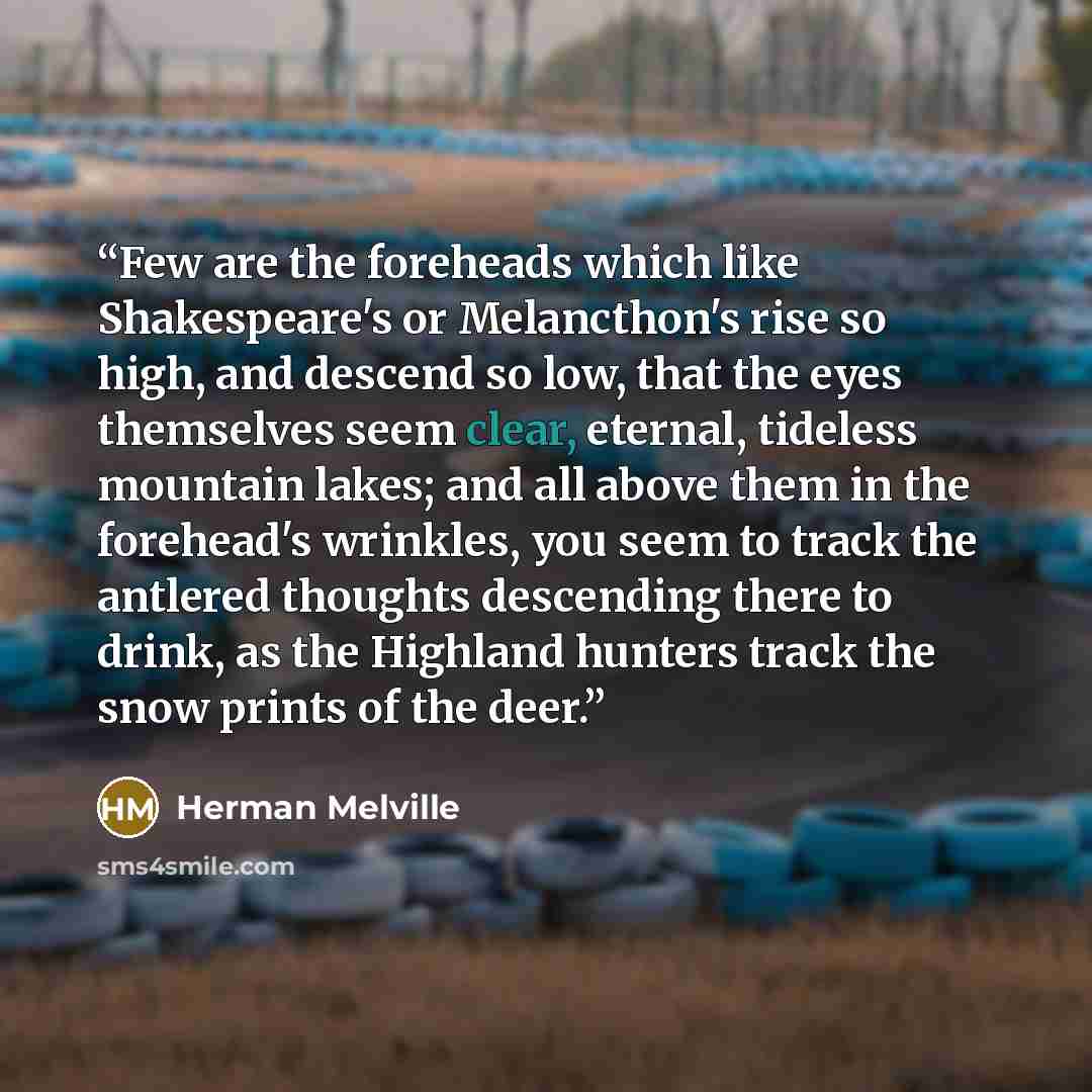 “Few are the foreheads which like Shakespeare's or Melancthon's rise so high, and descend so low, that the eyes themselves seem clear, eternal, tideless mountain lakes; and all above them in the forehead's wrinkles, you seem to track the antlered thoughts descending there to drink, as the Highland…” quote by Herman Melville