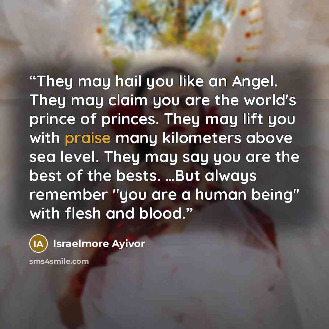 “They may hail you like an Angel. They may claim you are the world's prince of princes. They may lift you with praise many kilometers above sea level. They may say you are the best of the bests. …But always remember "you are a human being" with flesh and blood.” quote by Israelmore Ayivor