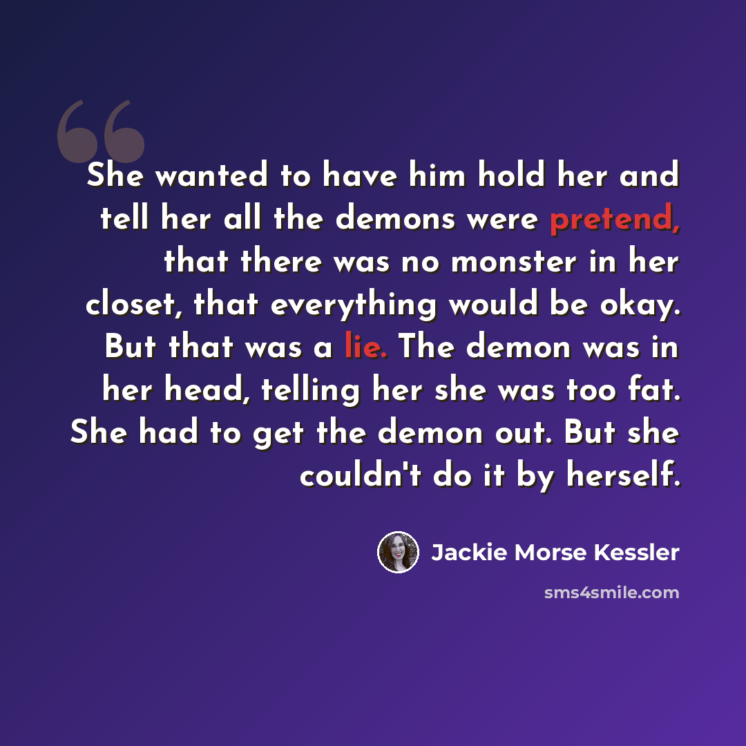 “She wanted to have him hold her and tell her all the demons were pretend, that there was no monster in her closet, that everything would be okay. But that was a lie. The demon was in her head, telling her she was too fat. She had to get the demon out. But she couldn't do it by herself.” quote by Jackie Morse Kessler