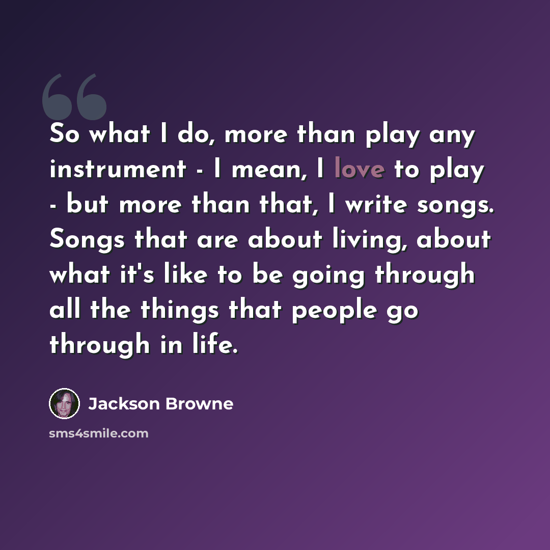 “So what I do, more than play any instrument - I mean, I love to play - but more than that, I write songs. Songs that are about living, about what it's like to be going through all the things that people go through in life.” quote by Jackson Browne