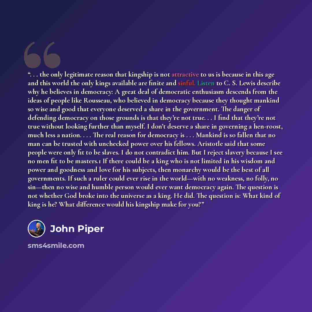 “. . . the only legitimate reason that kingship is not attractive to us is because in this age and this world the only kings available are finite and sinful. Listen to C. S. Lewis describe why he believes in democracy: A great deal of democratic enthusiasm descends from the ideas of people like…” quote by John Piper