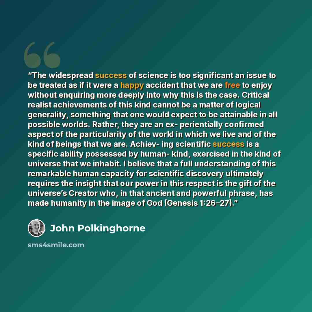 “The widespread success of science is too significant an issue to be treated as if it were a happy accident that we are free to enjoy without enquiring more deeply into why this is the case. Critical realist achievements of this kind cannot be a matter of logical generality, something that one…” quote by John Polkinghorne