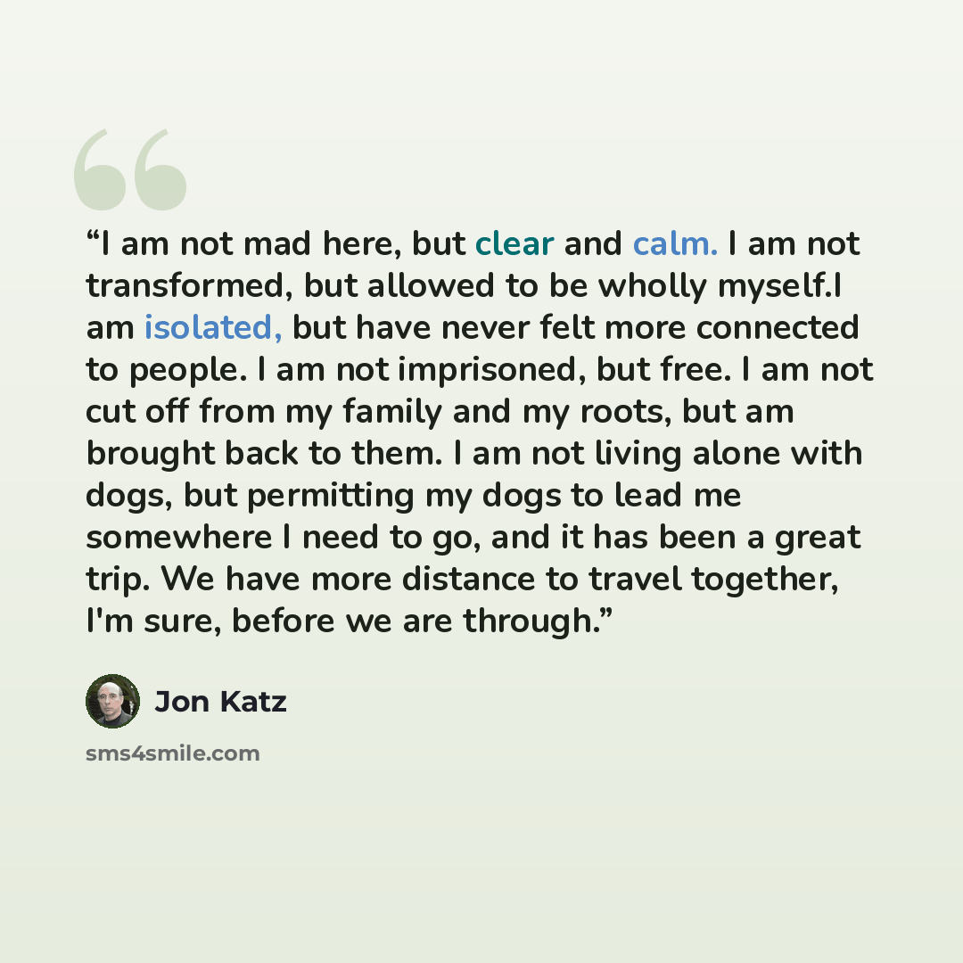 “I am not mad here, but clear and calm. I am not transformed, but allowed to be wholly myself.I am isolated, but have never felt more connected to people. I am not imprisoned, but free. I am not cut off from my family and my roots, but am brought back to them. I am not living alone with dogs, but…” quote by Jon Katz