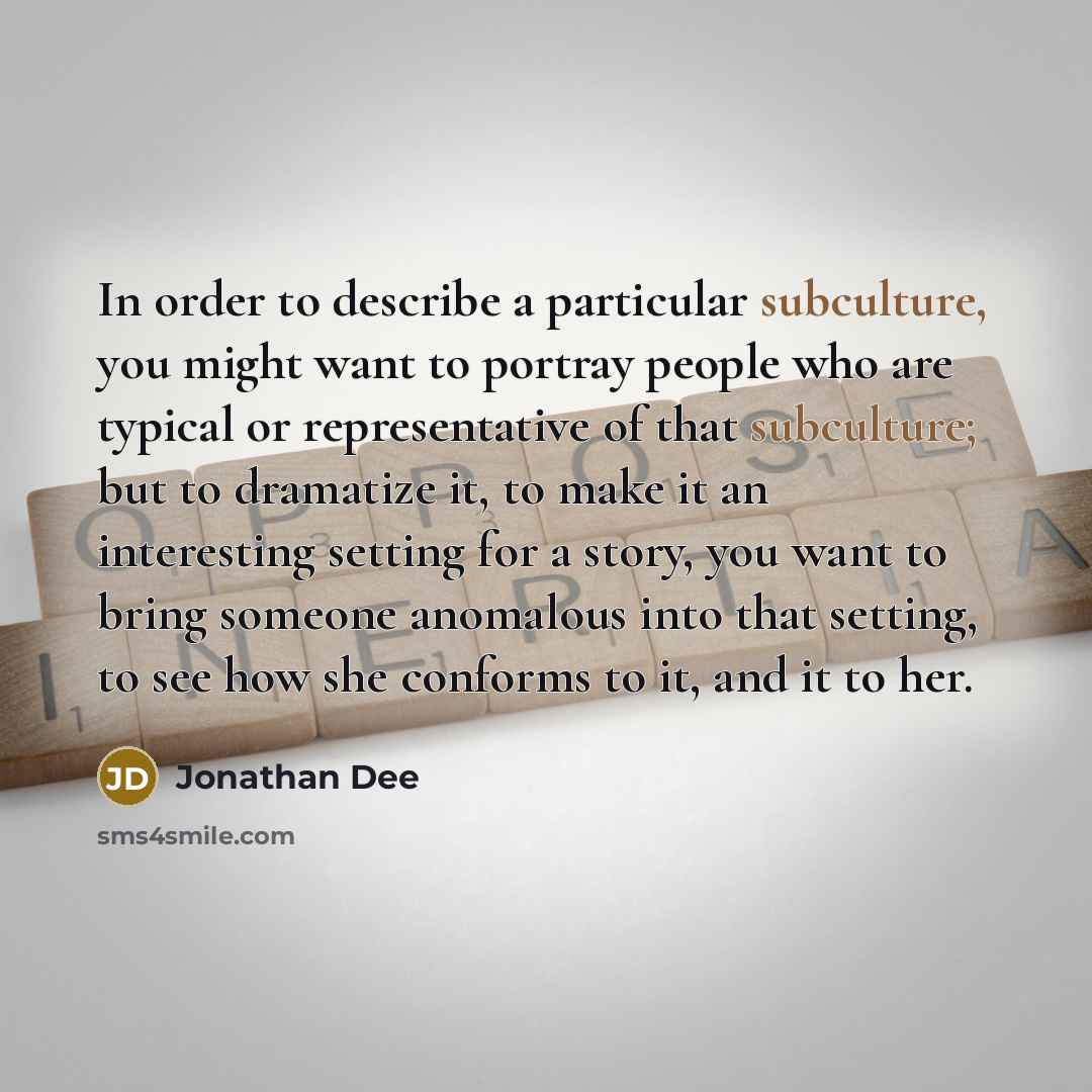 “In order to describe a particular subculture, you might want to portray people who are typical or representative of that subculture; but to dramatize it, to make it an interesting setting for a story, you want to bring someone anomalous into that setting, to see how she conforms to it, and it to…” quote by Jonathan Dee