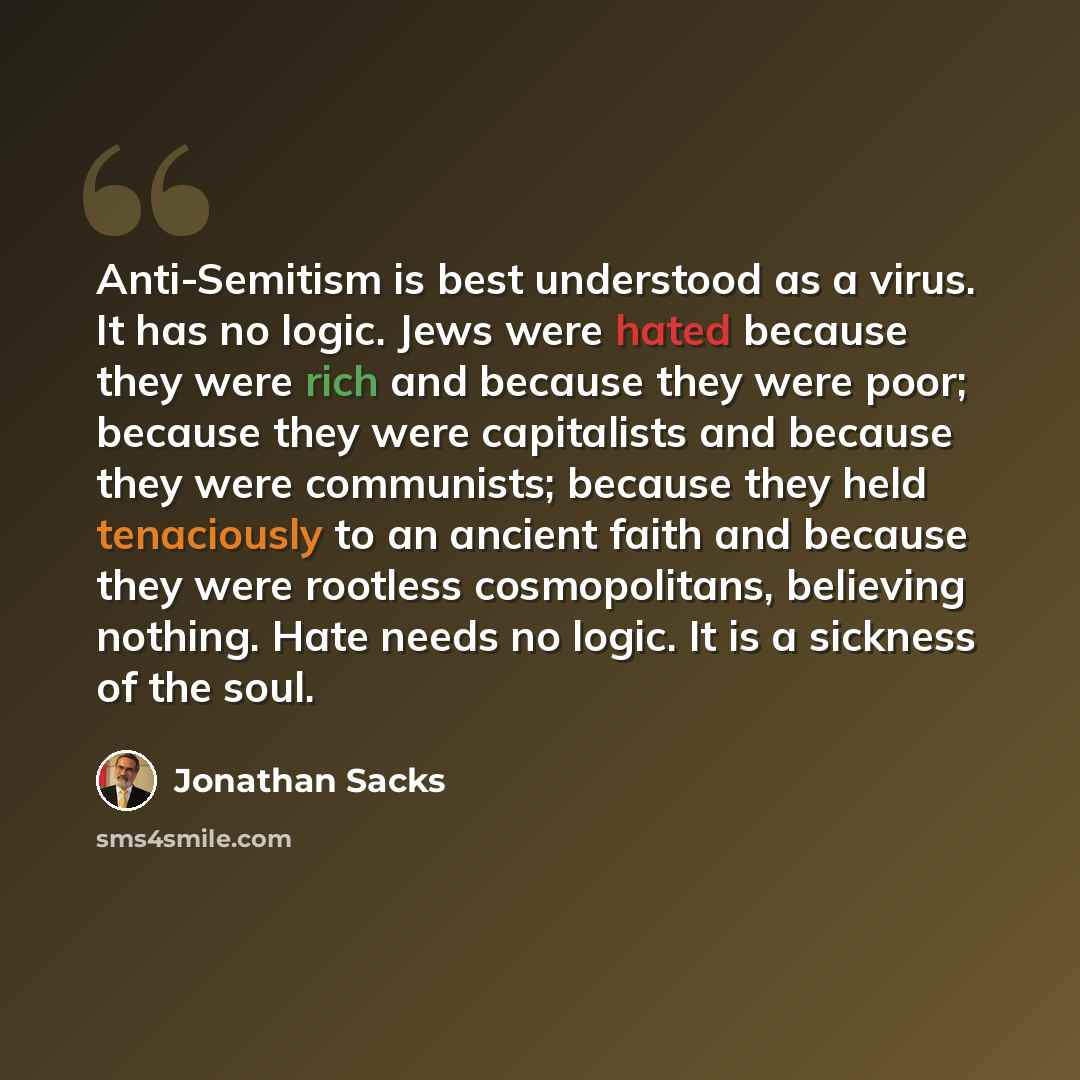 “Anti-Semitism is best understood as a virus. It has no logic. Jews were hated because they were rich and because they were poor; because they were capitalists and because they were communists; because they held tenaciously to an ancient faith and because they were rootless cosmopolitans, believing…” quote by Jonathan Sacks