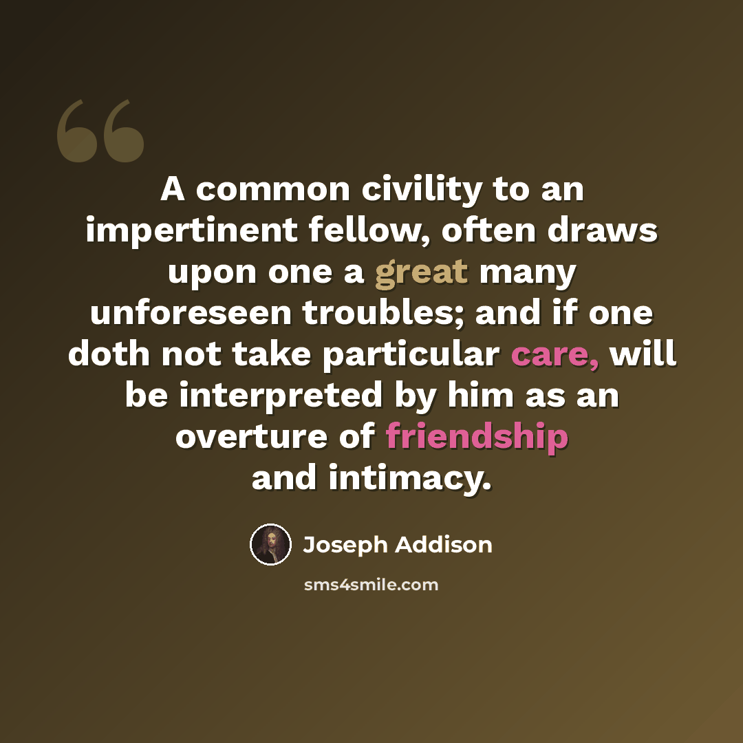 “A common civility to an impertinent fellow, often draws upon one a great many unforeseen troubles; and if one doth not take particular care, will be interpreted by him as an overture of friendship and intimacy.” quote by Joseph Addison