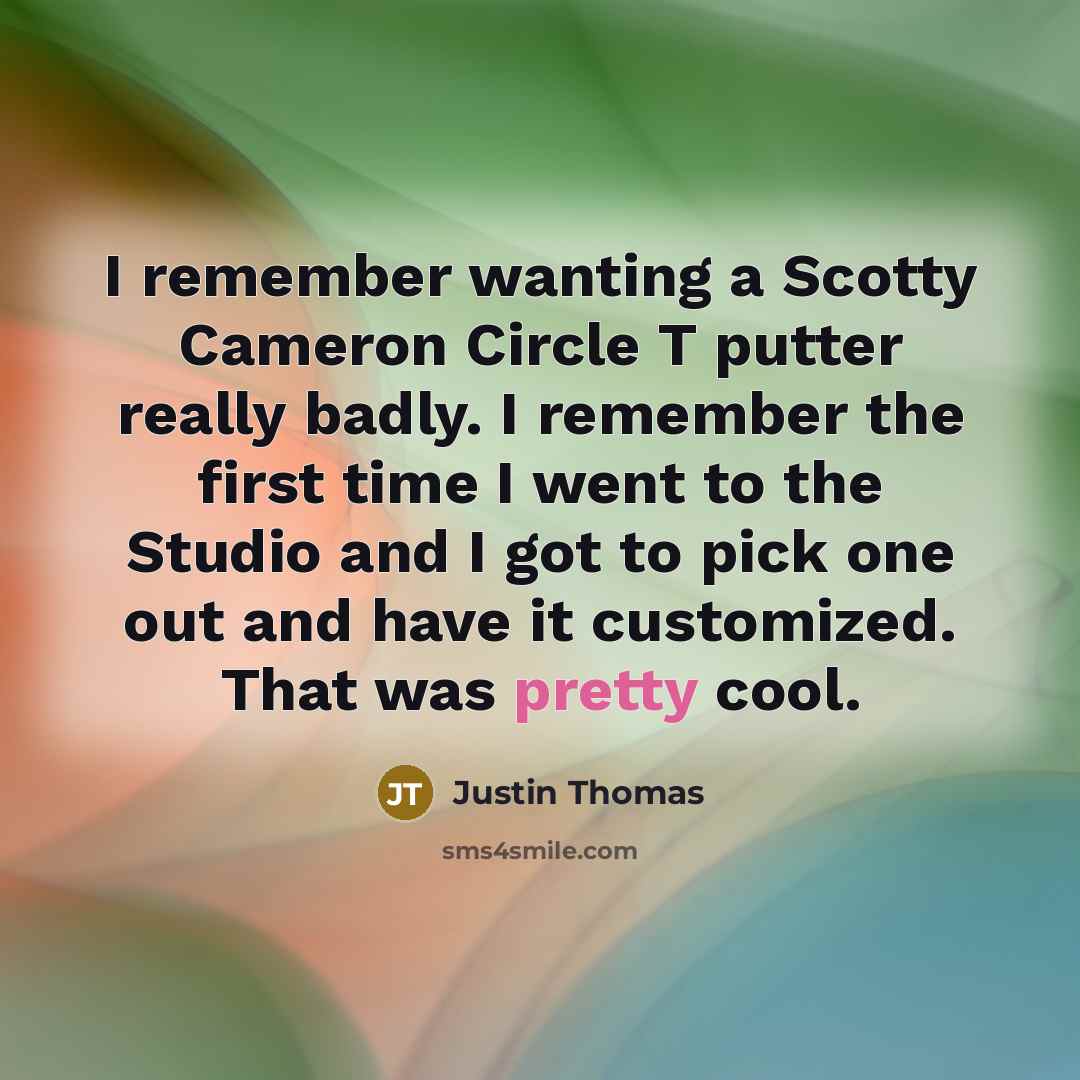 “I remember wanting a Scotty Cameron Circle T putter really badly. I remember the first time I went to the Studio and I got to pick one out and have it customized. That was pretty cool.” quote by Justin Thomas