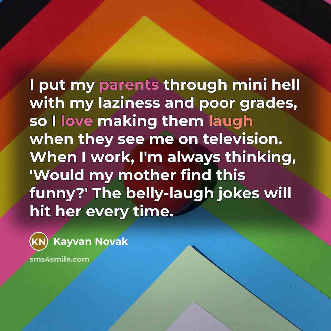 “I put my parents through mini hell with my laziness and poor grades, so I love making them laugh when they see me on television. When I work, I'm always thinking, 'Would my mother find this funny?' The belly-laugh jokes will hit her every time.” quote by Kayvan Novak