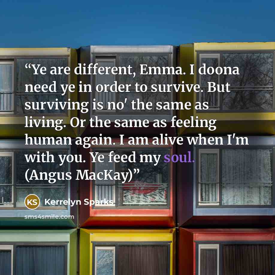 “Ye are different, Emma. I doona need ye in order to survive. But surviving is no' the same as living. Or the same as feeling human again. I am alive when I'm with you. Ye feed my soul. (Angus MacKay)” quote by Kerrelyn Sparks