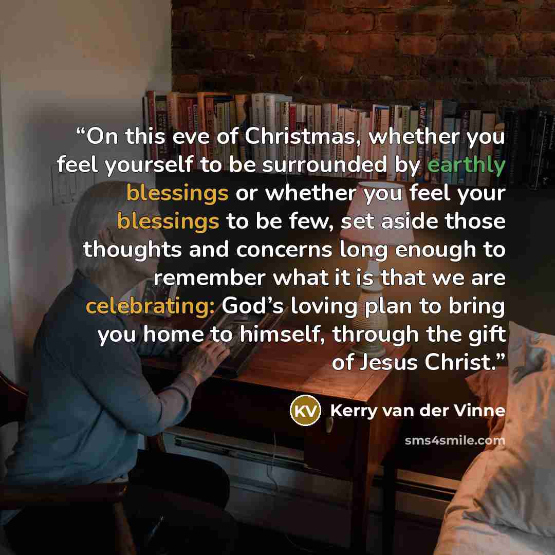 “On this eve of Christmas, whether you feel yourself to be surrounded by earthly blessings or whether you feel your blessings to be few, set aside those thoughts and concerns long enough to remember what it is that we are celebrating: God’s loving plan to bring you home to himself, through the gift…” quote by Kerry van der Vinne