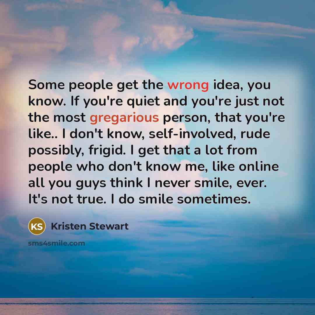 “Some people get the wrong idea, you know. If you're quiet and you're just not the most gregarious person, that you're like.. I don't know, self-involved, rude possibly, frigid. I get that a lot from people who don't know me, like online all you guys think I never smile, ever. It's not true. I do…” quote by Kristen Stewart
