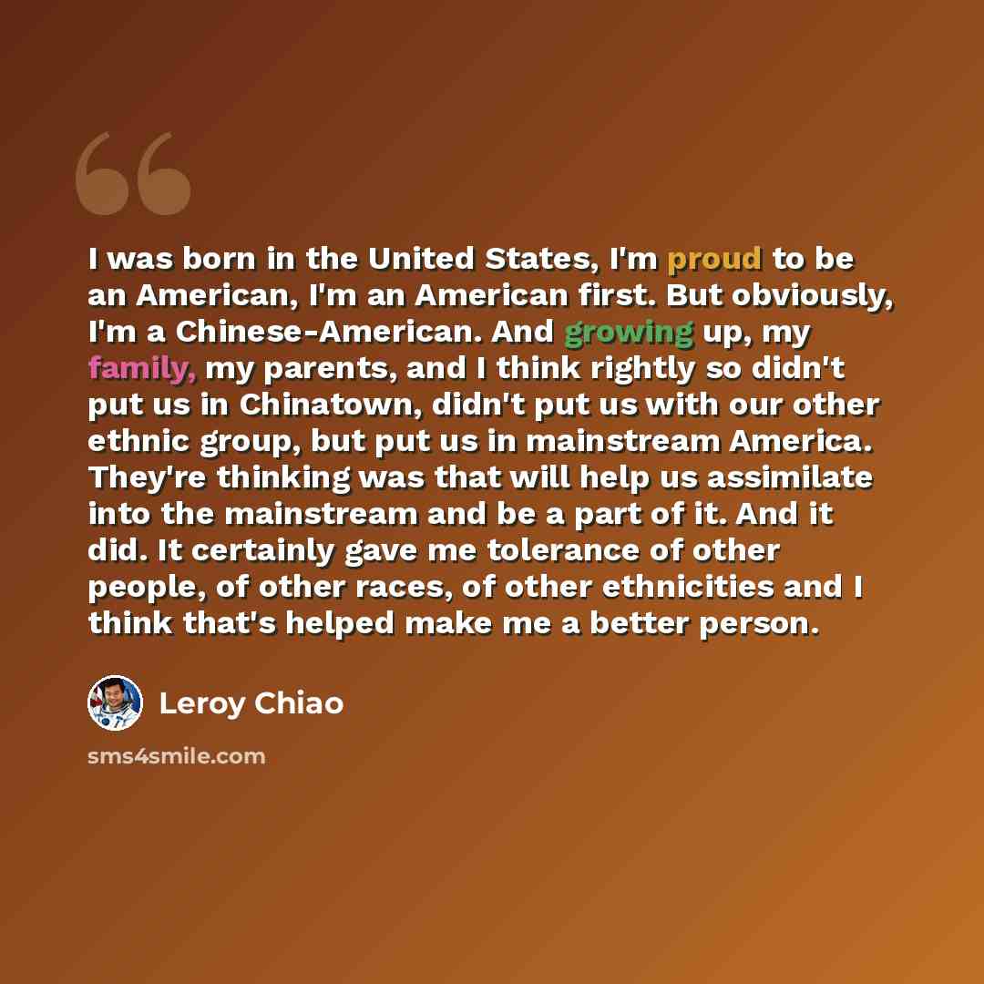 “I was born in the United States, I'm proud to be an American, I'm an American first. But obviously, I'm a Chinese-American. And growing up, my family, my parents, and I think rightly so didn't put us in Chinatown, didn't put us with our other ethnic group, but put us in mainstream America. They're…” quote by Leroy Chiao
