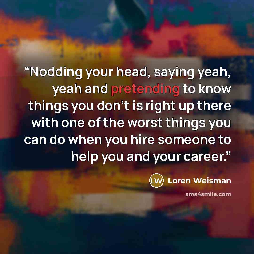 “Nodding your head, saying yeah, yeah and pretending to know things you don't is right up there with one of the worst things you can do when you hire someone to help you and your career.” quote by Loren Weisman