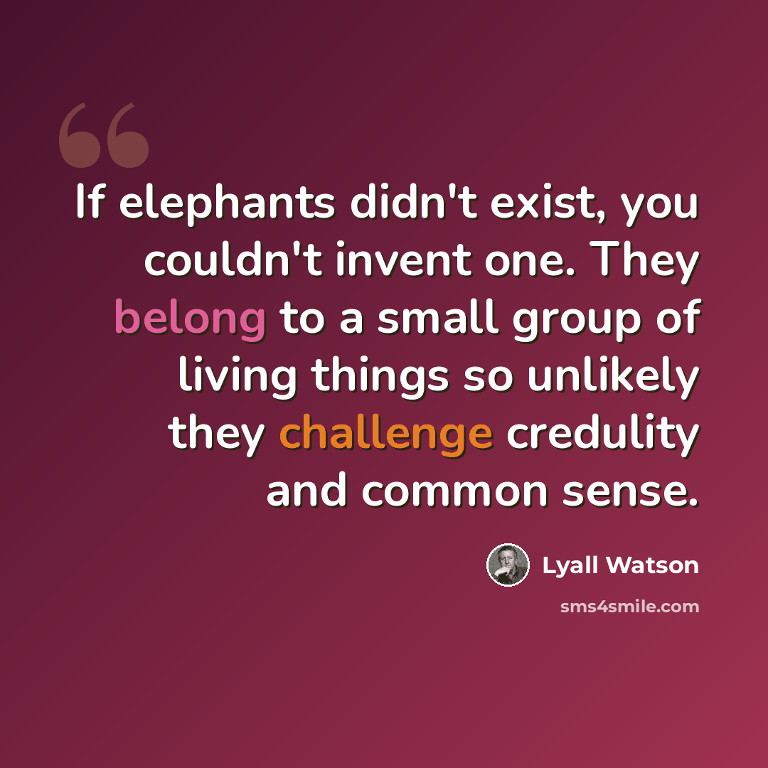 “If elephants didn't exist, you couldn't invent one. They belong to a small group of living things so unlikely they challenge credulity and common sense.” quote by Lyall Watson