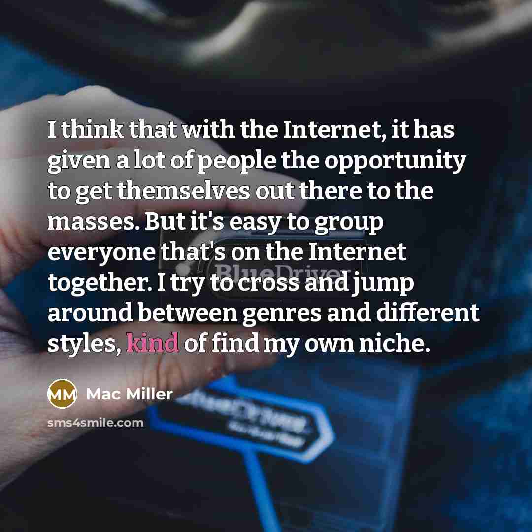 “I think that with the Internet, it has given a lot of people the opportunity to get themselves out there to the masses. But it's easy to group everyone that's on the Internet together. I try to cross and jump around between genres and different styles, kind of find my own niche.” quote by Mac Miller