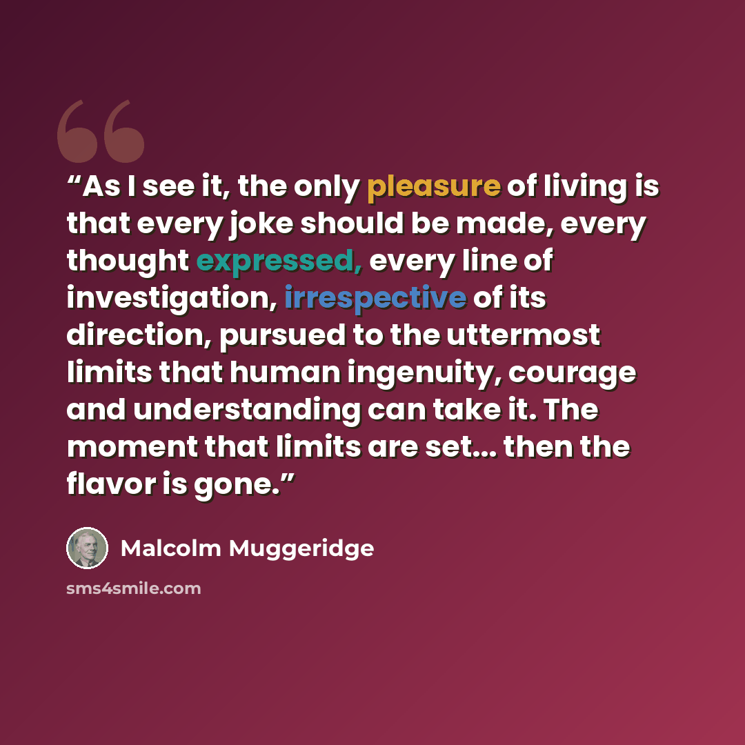 “As I see it, the only pleasure of living is that every joke should be made, every thought expressed, every line of investigation, irrespective of its direction, pursued to the uttermost limits that human ingenuity, courage and understanding can take it. The moment that limits are set... then the…” quote by Malcolm Muggeridge