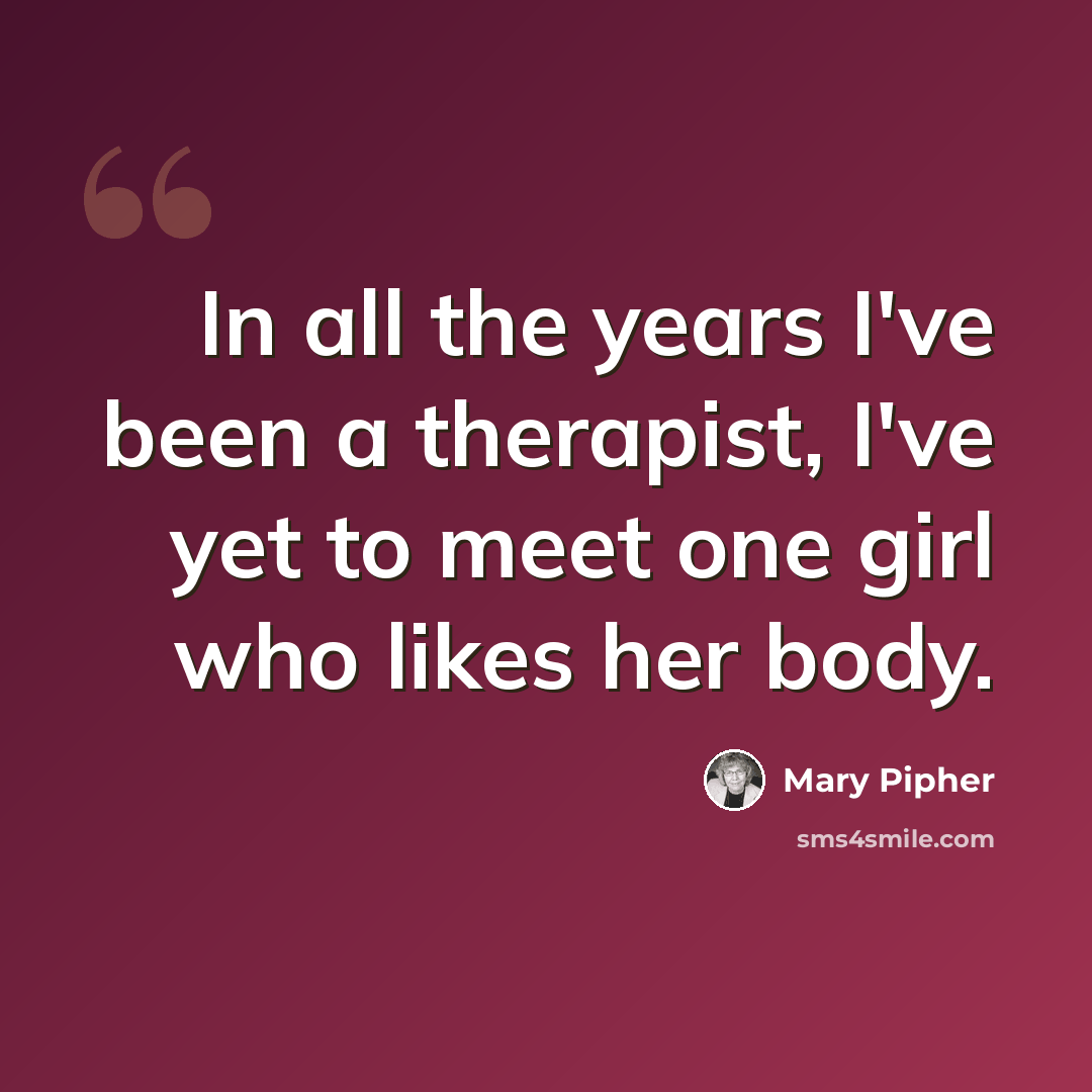 “In all the years I've been a therapist, I've yet to meet one girl who likes her body.” quote by Mary Pipher