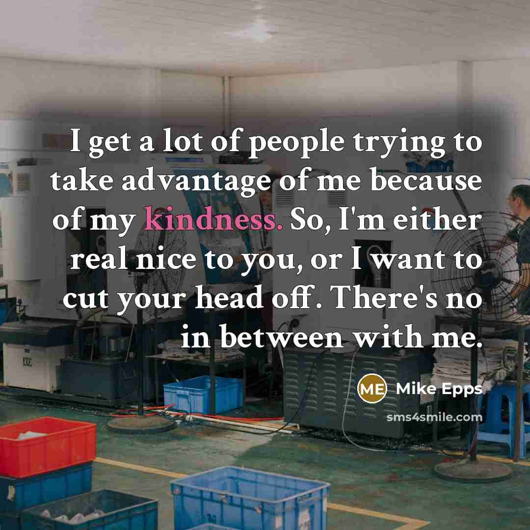 “I get a lot of people trying to take advantage of me because of my kindness. So, I'm either real nice to you, or I want to cut your head off. There's no in between with me.” quote by Mike Epps