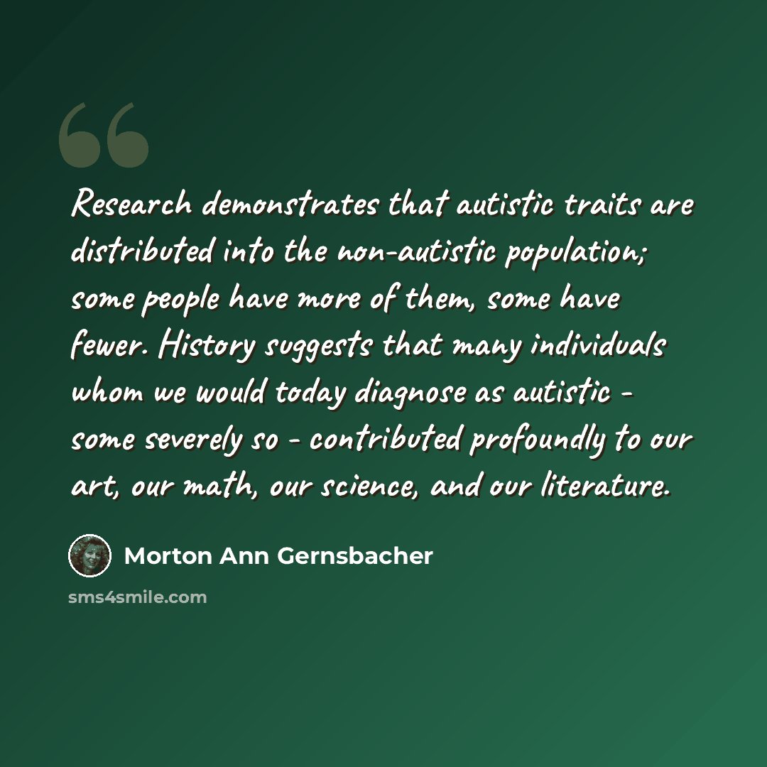 “Research demonstrates that autistic traits are distributed into the non-autistic population; some people have more of them, some have fewer. History suggests that many individuals whom we would today diagnose as autistic - some severely so - contributed profoundly to our art, our math, our…” quote by Morton Ann Gernsbacher