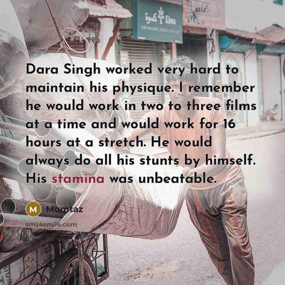 “Dara Singh worked very hard to maintain his physique. I remember he would work in two to three films at a time and would work for 16 hours at a stretch. He would always do all his stunts by himself. His stamina was unbeatable.” quote by Mumtaz