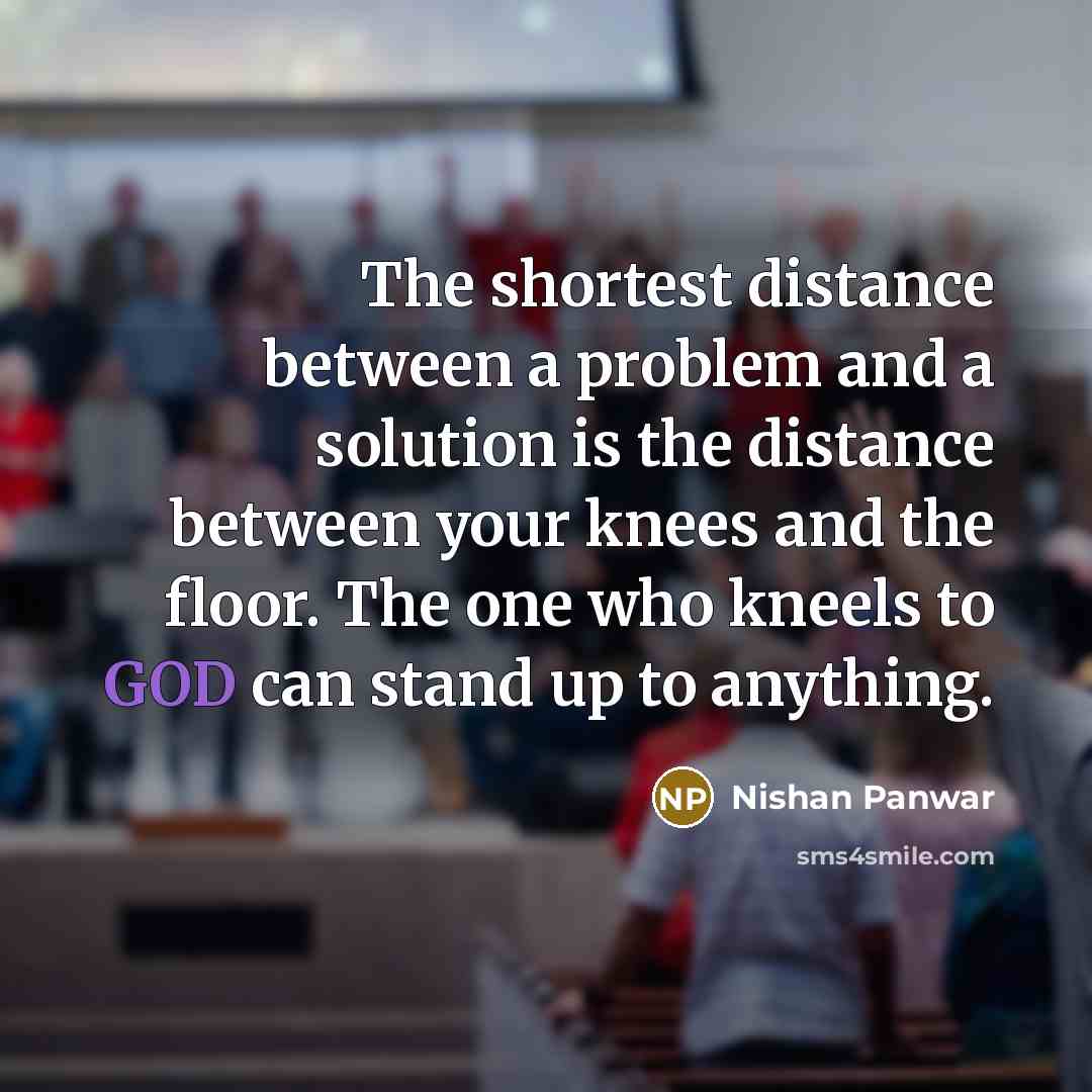 “The shortest distance between a problem and a solution is the distance between your knees and the floor. The one who kneels to GOD can stand up to anything.” quote by Nishan Panwar