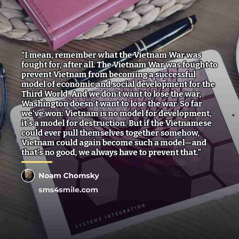 “I mean, remember what the Vietnam War was fought for, after all. The Vietnam War was fought to prevent Vietnam from becoming a successful model of economic and social development for the Third World. And we don't want to lose the war, Washington doesn't want to lose the war. So far we've won…” quote by Noam Chomsky