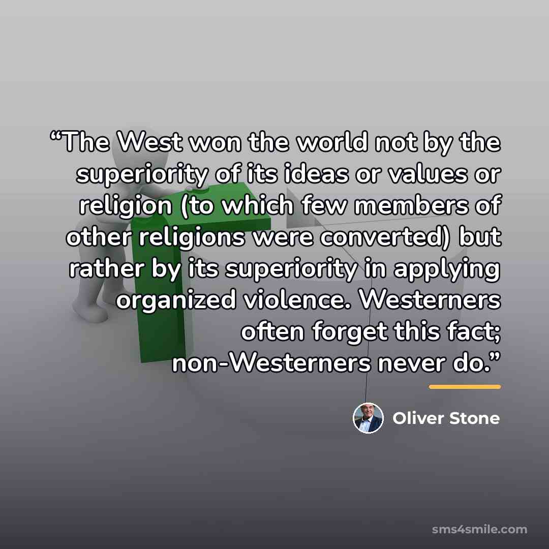 “The West won the world not by the superiority of its ideas or values or religion (to which few members of other religions were converted) but rather by its superiority in applying organized violence. Westerners often forget this fact; non-Westerners never do.” quote by Oliver Stone