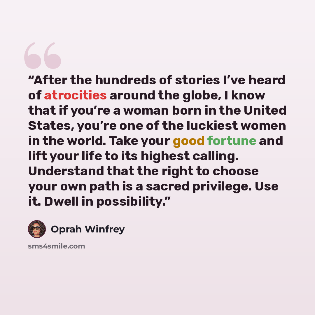 “After the hundreds of stories I’ve heard of atrocities around the globe, I know that if you’re a woman born in the United States, you’re one of the luckiest women in the world. Take your good fortune and lift your life to its highest calling. Understand that the right to choose your own path is a…” quote by Oprah Winfrey