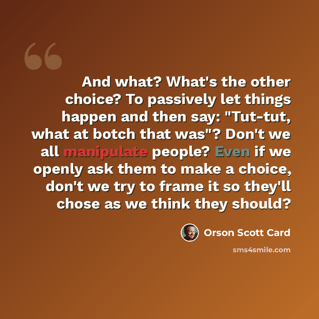 “And what? What's the other choice? To passively let things happen and then say: "Tut-tut, what at botch that was"? Don't we all manipulate people? Even if we openly ask them to make a choice, don't we try to frame it so they'll chose as we think they should?” quote by Orson Scott Card