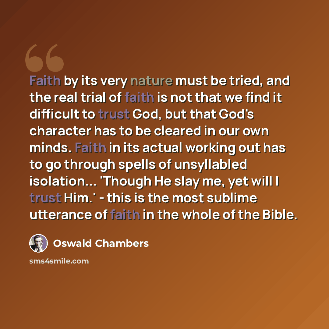 “Faith by its very nature must be tried, and the real trial of faith is not that we find it difficult to trust God, but that God's character has to be cleared in our own minds. Faith in its actual working out has to go through spells of unsyllabled isolation... 'Though He slay me, yet will I trust…” quote by Oswald Chambers