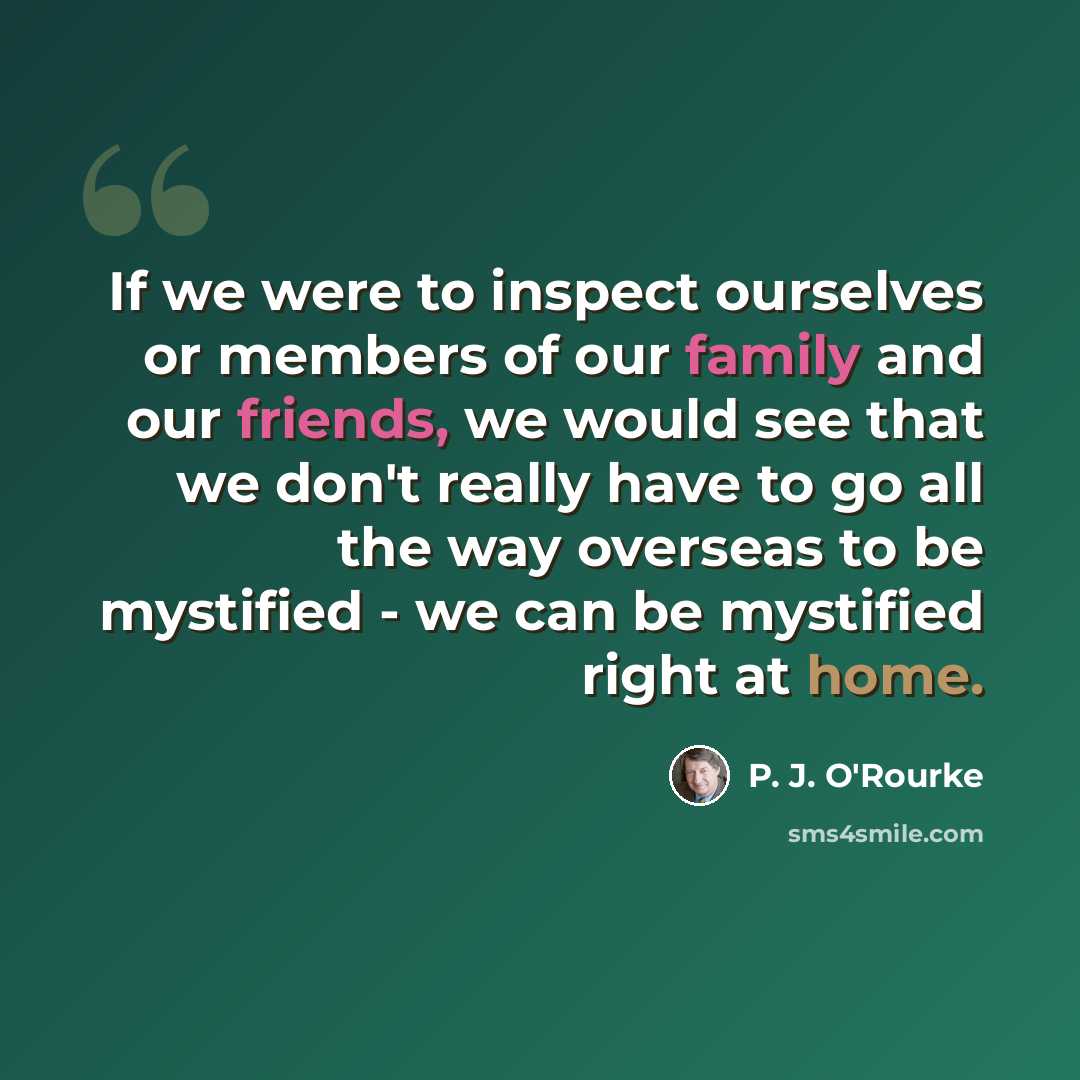 “If we were to inspect ourselves or members of our family and our friends, we would see that we don't really have to go all the way overseas to be mystified - we can be mystified right at home.” quote by P. J. O'Rourke